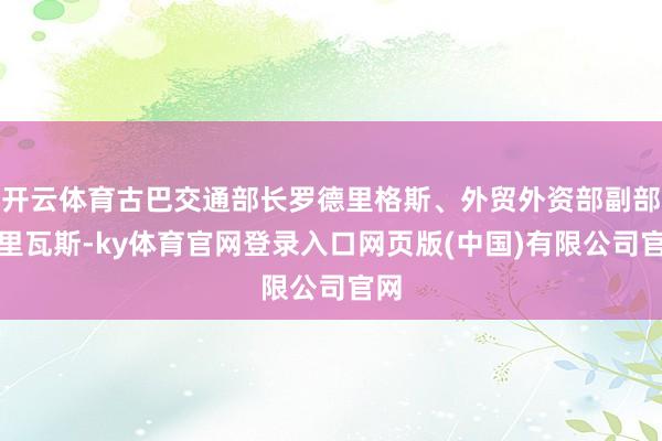 开云体育古巴交通部长罗德里格斯、外贸外资部副部长里瓦斯-ky体育官网登录入口网页版(中国)有限公司官网