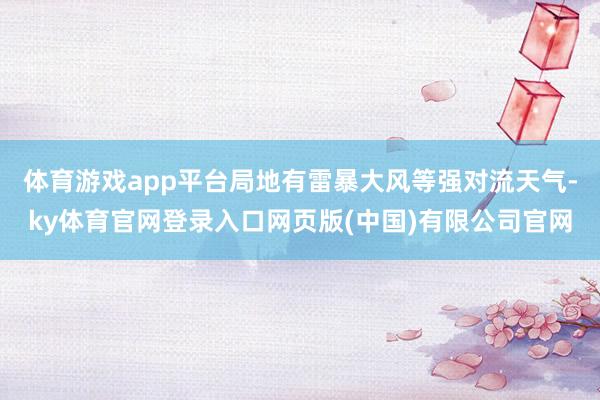 体育游戏app平台局地有雷暴大风等强对流天气-ky体育官网登录入口网页版(中国)有限公司官网