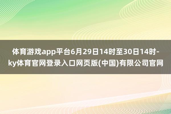 体育游戏app平台6月29日14时至30日14时-ky体育官网登录入口网页版(中国)有限公司官网