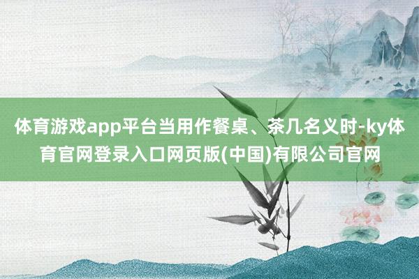 体育游戏app平台当用作餐桌、茶几名义时-ky体育官网登录入口网页版(中国)有限公司官网