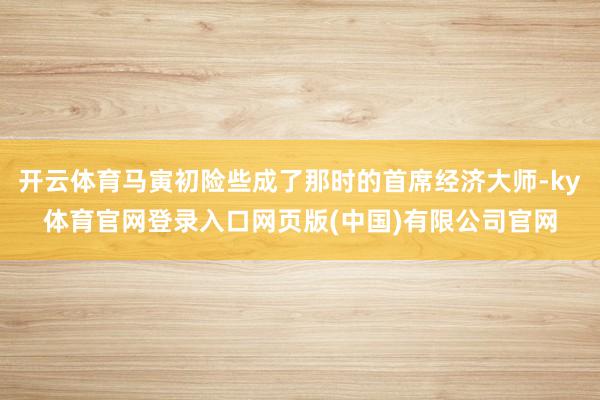 开云体育马寅初险些成了那时的首席经济大师-ky体育官网登录入口网页版(中国)有限公司官网