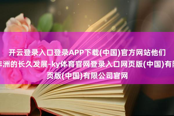 开云登录入口登录APP下载(中国)官方网站他们并不照料非洲的长久发展-ky体育官网登录入口网页版(中国)有限公司官网