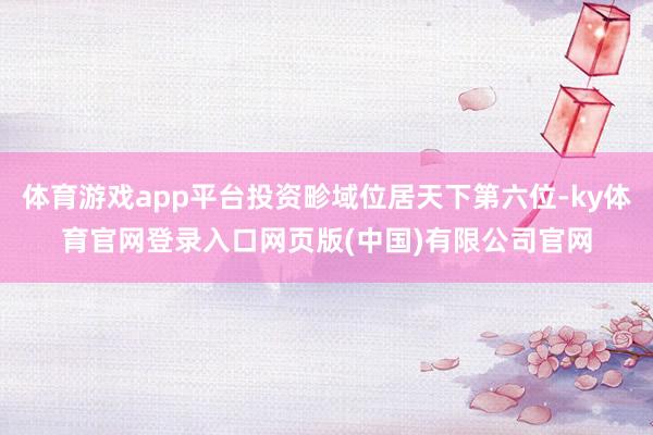 体育游戏app平台投资畛域位居天下第六位-ky体育官网登录入口网页版(中国)有限公司官网