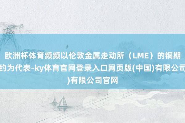 欧洲杯体育频频以伦敦金属走动所（LME）的铜期货合约为代表-ky体育官网登录入口网页版(中国)有限公司官网