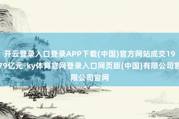 开云登录入口登录APP下载(中国)官方网站成交198.79亿元-ky体育官网登录入口网页版(中国)有限公司官网