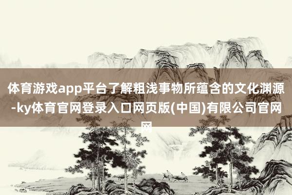 体育游戏app平台了解粗浅事物所蕴含的文化渊源-ky体育官网登录入口网页版(中国)有限公司官网