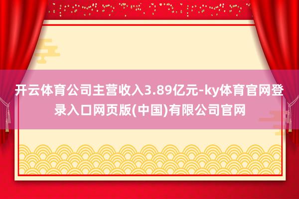 开云体育公司主营收入3.89亿元-ky体育官网登录入口网页版(中国)有限公司官网