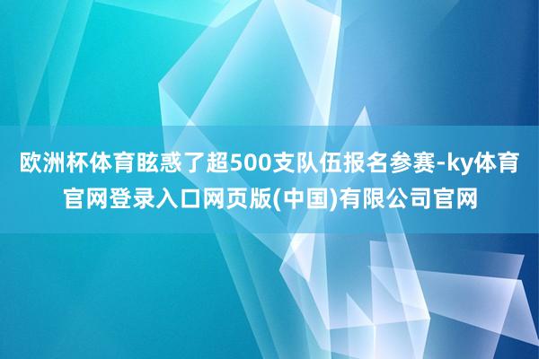 欧洲杯体育眩惑了超500支队伍报名参赛-ky体育官网登录入口网页版(中国)有限公司官网