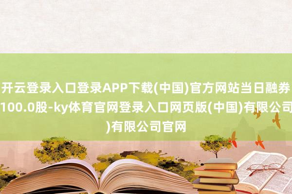 开云登录入口登录APP下载(中国)官方网站当日融券卖出100.0股-ky体育官网登录入口网页版(中国)有限公司官网