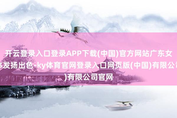 开云登录入口登录APP下载(中国)官方网站广东女团集体发扬出色-ky体育官网登录入口网页版(中国)有限公司官网