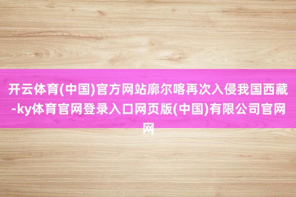 开云体育(中国)官方网站廓尔喀再次入侵我国西藏-ky体育官网登录入口网页版(中国)有限公司官网