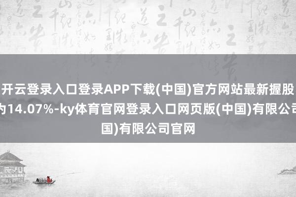 开云登录入口登录APP下载(中国)官方网站最新握股比例为14.07%-ky体育官网登录入口网页版(中国)有限公司官网
