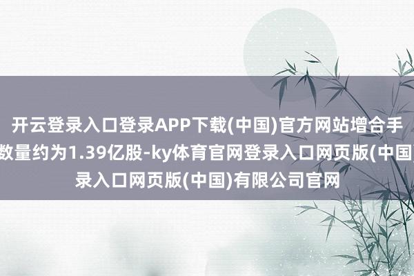 开云登录入口登录APP下载(中国)官方网站增合手后最新合手股数量约为1.39亿股-ky体育官网登录入口网页版(中国)有限公司官网