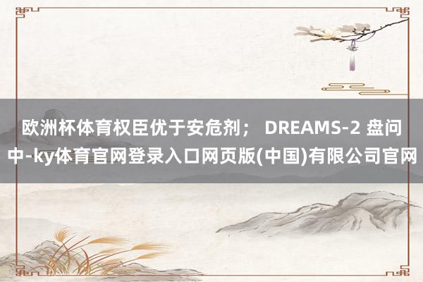 欧洲杯体育权臣优于安危剂; DREAMS-2 盘问中-ky体育官网登录入口网页版(中国)有限公司官网