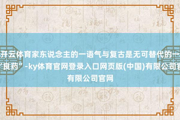 开云体育家东说念主的一语气与复古是无可替代的一味“良药”-ky体育官网登录入口网页版(中国)有限公司官网