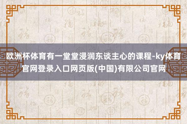 欧洲杯体育有一堂堂浸润东谈主心的课程-ky体育官网登录入口网页版(中国)有限公司官网