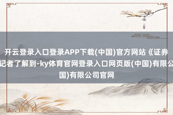 开云登录入口登录APP下载(中国)官方网站《证券日报》记者了解到-ky体育官网登录入口网页版(中国)有限公司官网