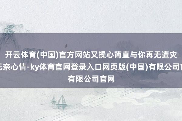 开云体育(中国)官方网站又操心简直与你再无遭灾的无奈心情-ky体育官网登录入口网页版(中国)有限公司官网