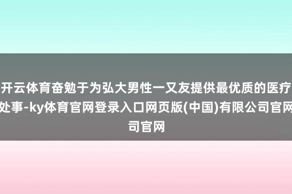 开云体育奋勉于为弘大男性一又友提供最优质的医疗处事-ky体育官网登录入口网页版(中国)有限公司官网