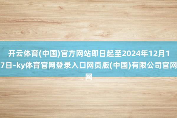 开云体育(中国)官方网站即日起至2024年12月17日-ky体育官网登录入口网页版(中国)有限公司官网