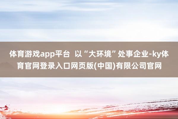 体育游戏app平台  以“大环境”处事企业-ky体育官网登录入口网页版(中国)有限公司官网