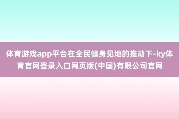 体育游戏app平台在全民健身见地的推动下-ky体育官网登录入口网页版(中国)有限公司官网