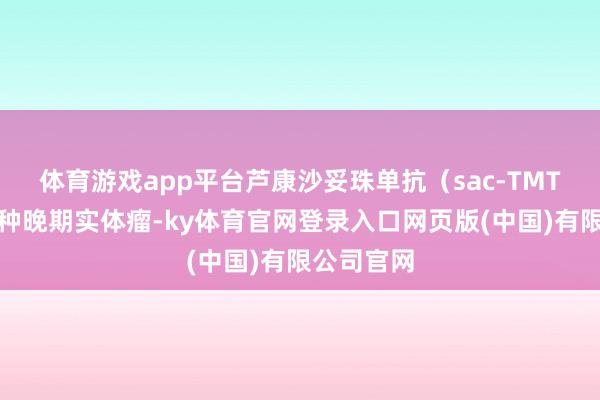 体育游戏app平台芦康沙妥珠单抗（sac-TMT）针对多种晚期实体瘤-ky体育官网登录入口网页版(中国)有限公司官网