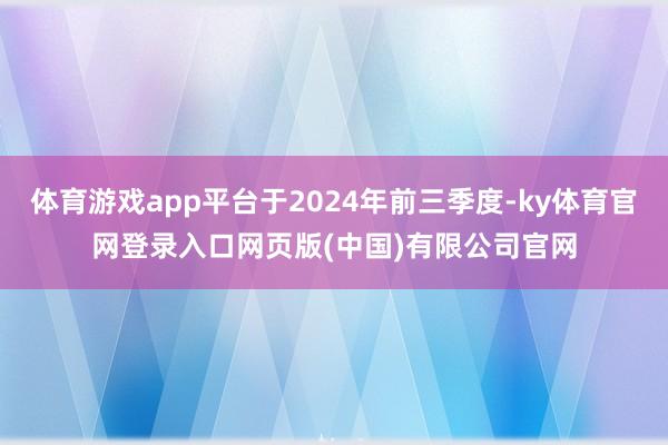 体育游戏app平台于2024年前三季度-ky体育官网登录入口网页版(中国)有限公司官网