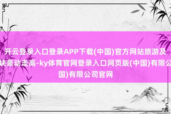开云登录入口登录APP下载(中国)官方网站旅游及货仓板块轰动走高-ky体育官网登录入口网页版(中国)有限公司官网