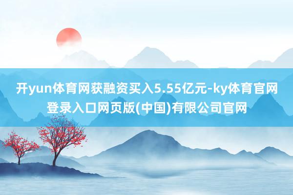 开yun体育网获融资买入5.55亿元-ky体育官网登录入口网页版(中国)有限公司官网