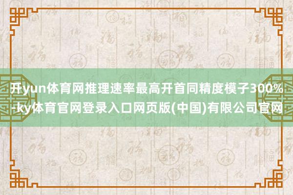 开yun体育网推理速率最高开首同精度模子300%-ky体育官网登录入口网页版(中国)有限公司官网
