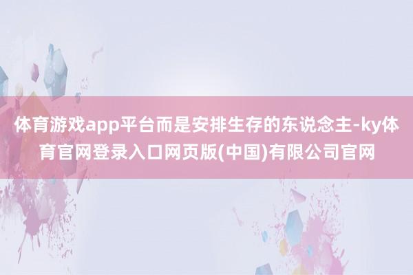体育游戏app平台而是安排生存的东说念主-ky体育官网登录入口网页版(中国)有限公司官网