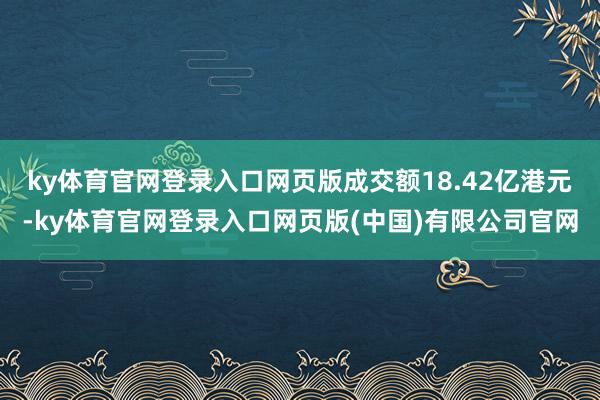 ky体育官网登录入口网页版成交额18.42亿港元-ky体育官网登录入口网页版(中国)有限公司官网