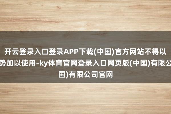 开云登录入口登录APP下载(中国)官方网站不得以任何形势加以使用-ky体育官网登录入口网页版(中国)有限公司官网