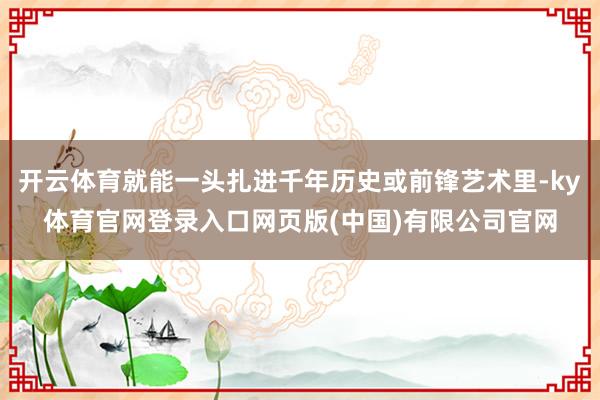 开云体育就能一头扎进千年历史或前锋艺术里-ky体育官网登录入口网页版(中国)有限公司官网