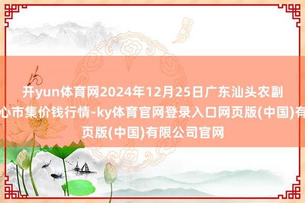 开yun体育网2024年12月25日广东汕头农副家具批发中心市集价钱行情-ky体育官网登录入口网页版(中国)有限公司官网