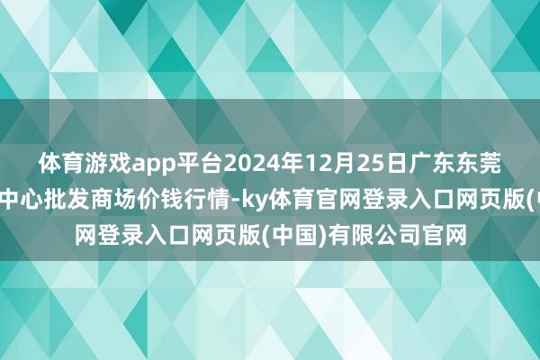 体育游戏app平台2024年12月25日广东东莞市大京九农副家具中心批发商场价钱行情-ky体育官网登录入口网页版(中国)有限公司官网