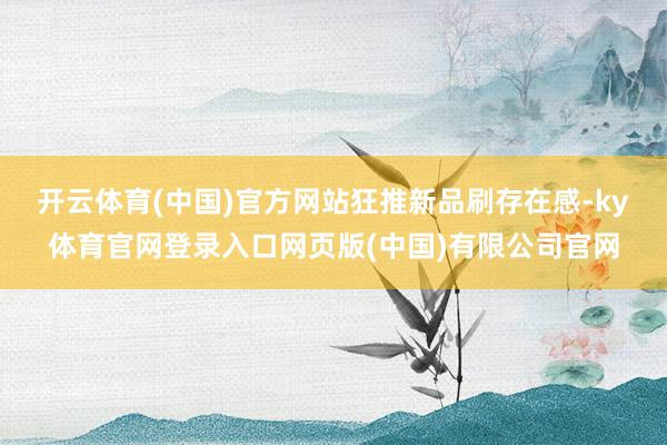 开云体育(中国)官方网站 狂推新品刷存在感-ky体育官网登录入口网页版(中国)有限公司官网