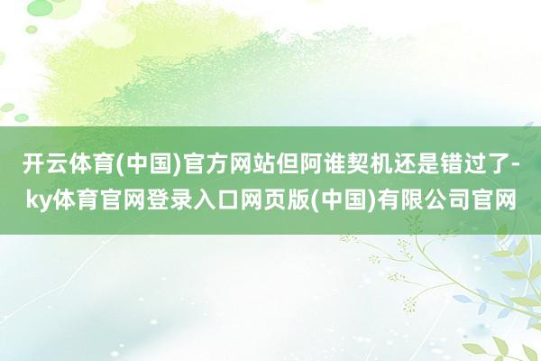开云体育(中国)官方网站但阿谁契机还是错过了-ky体育官网登录入口网页版(中国)有限公司官网