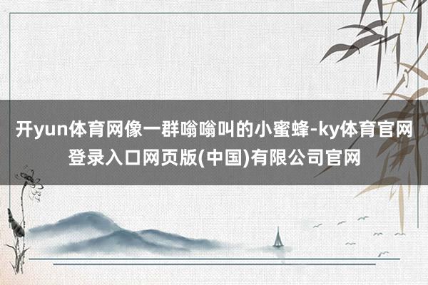 开yun体育网像一群嗡嗡叫的小蜜蜂-ky体育官网登录入口网页版(中国)有限公司官网