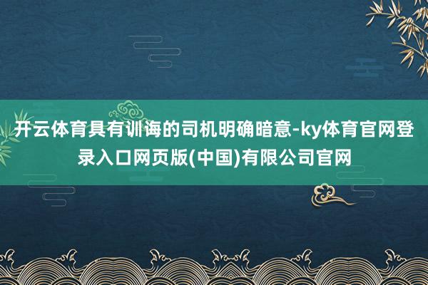 开云体育具有训诲的司机明确暗意-ky体育官网登录入口网页版(中国)有限公司官网