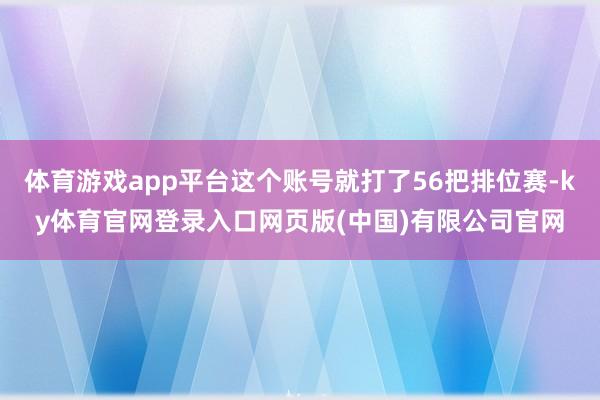 体育游戏app平台这个账号就打了56把排位赛-ky体育官网登录入口网页版(中国)有限公司官网