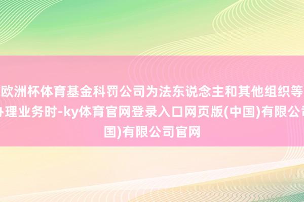 欧洲杯体育基金科罚公司为法东说念主和其他组织等客户办理业务时-ky体育官网登录入口网页版(中国)有限公司官网