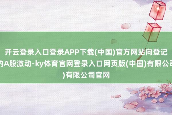 开云登录入口登录APP下载(中国)官方网站向登记在册的A股激动-ky体育官网登录入口网页版(中国)有限公司官网