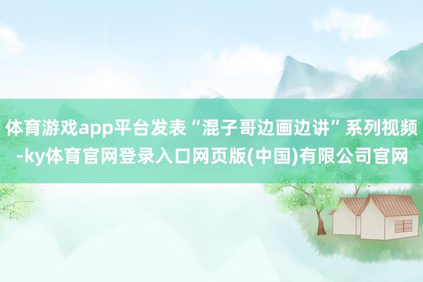 体育游戏app平台发表“混子哥边画边讲”系列视频-ky体育官网登录入口网页版(中国)有限公司官网