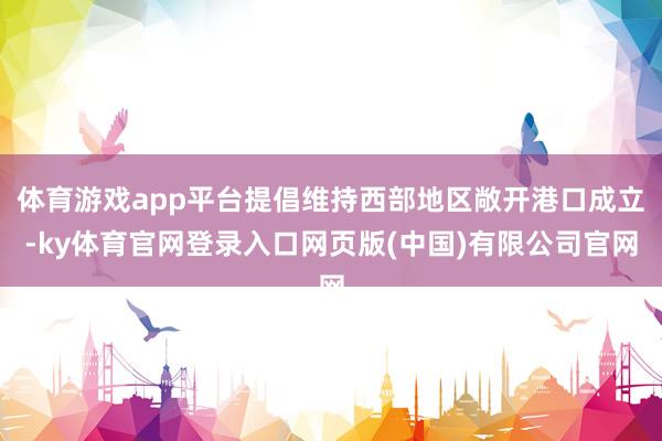 体育游戏app平台提倡维持西部地区敞开港口成立-ky体育官网登录入口网页版(中国)有限公司官网