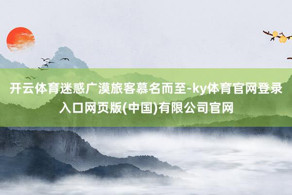 开云体育迷惑广漠旅客慕名而至-ky体育官网登录入口网页版(中国)有限公司官网