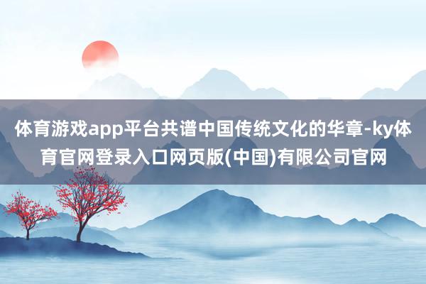 体育游戏app平台共谱中国传统文化的华章-ky体育官网登录入口网页版(中国)有限公司官网