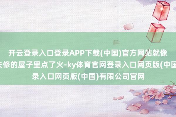 开云登录入口登录APP下载(中国)官方网站就像是在一栋年久失修的屋子里点了火-ky体育官网登录入口网页版(中国)有限公司官网