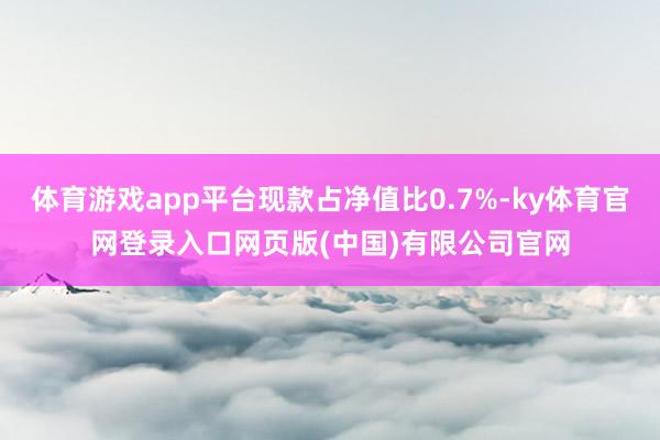 体育游戏app平台现款占净值比0.7%-ky体育官网登录入口网页版(中国)有限公司官网